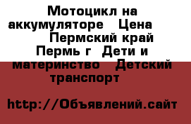 Мотоцикл на аккумуляторе › Цена ­ 4 000 - Пермский край, Пермь г. Дети и материнство » Детский транспорт   